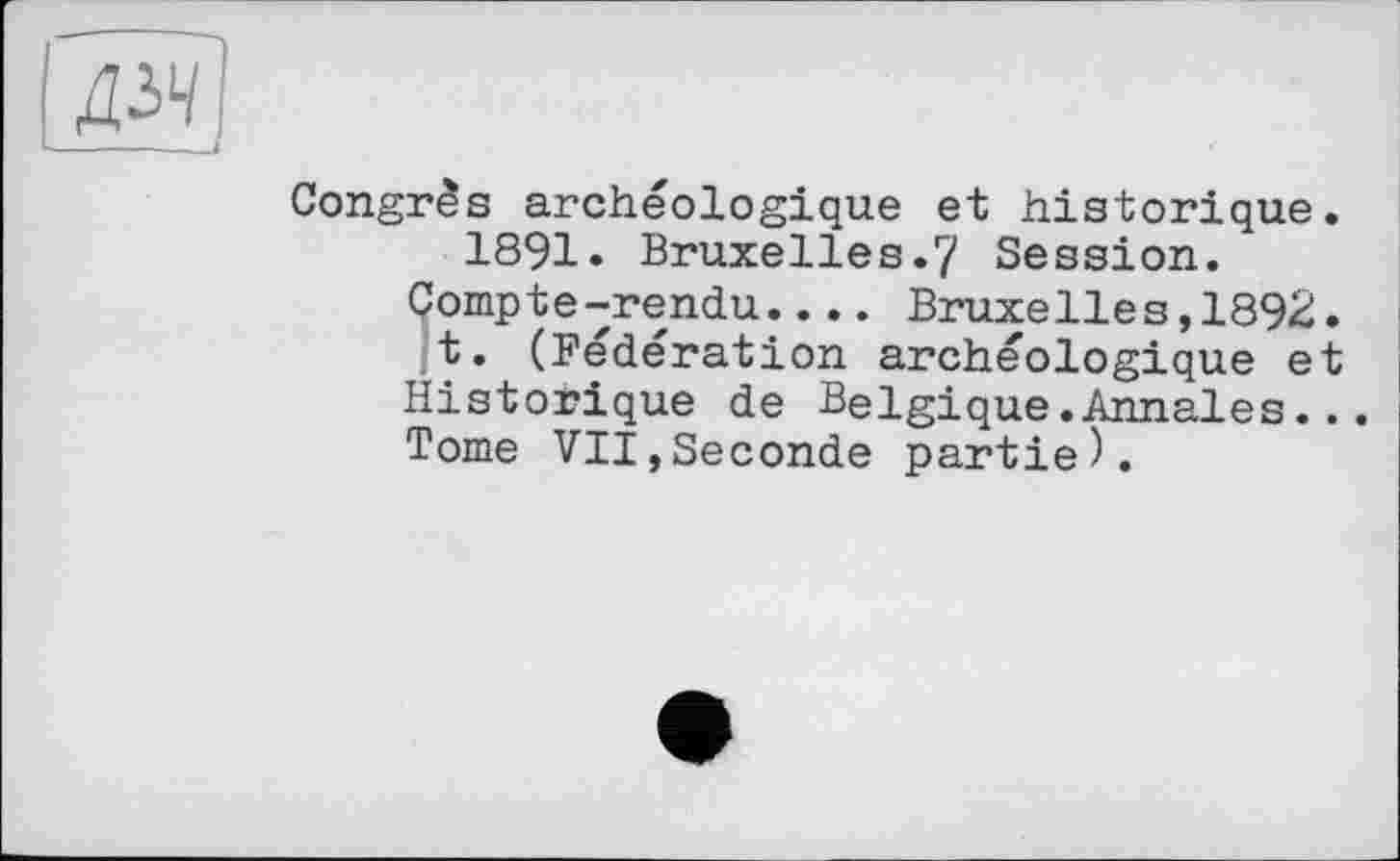 ﻿Congrès archéologique et historique. 1891« Bruxelles.7 Session.
Compte-rendu.... Bruxelles,1892.
t. (Fédération archéologique et Historique de Belgique.Annales... Tome VII,Seconde partie).